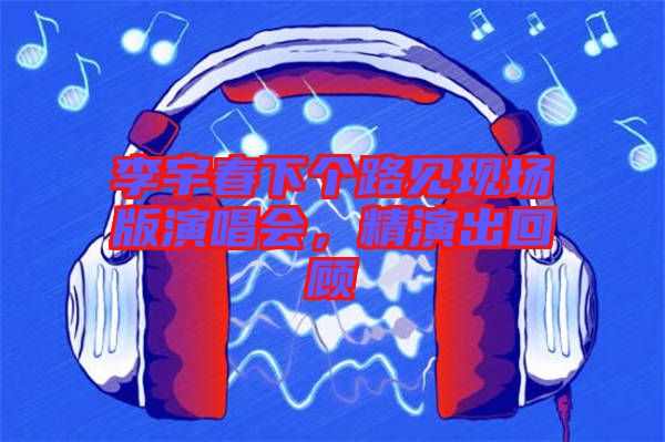 李宇春下個路見現(xiàn)場版演唱會，精演出回顧