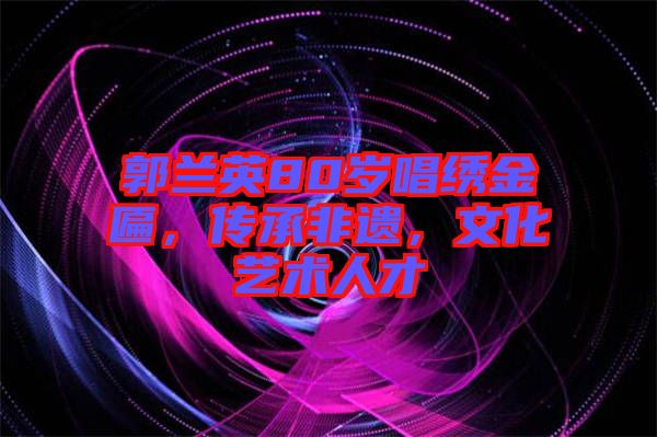 郭蘭英80歲唱繡金匾，傳承非遺，文化藝術(shù)人才