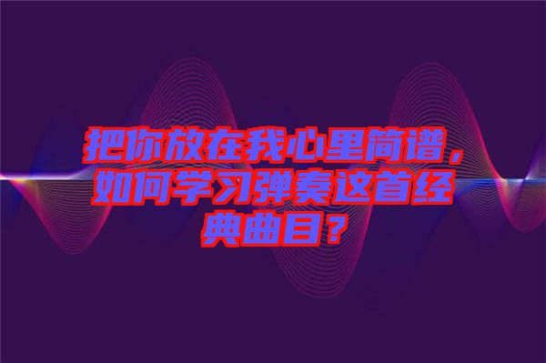 把你放在我心里簡(jiǎn)譜，如何學(xué)習(xí)彈奏這首經(jīng)典曲目？