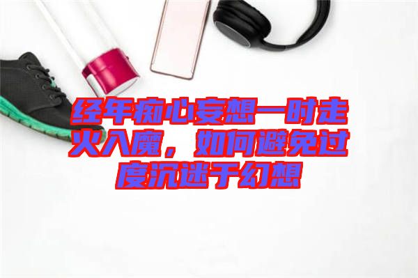 經(jīng)年癡心妄想一時走火入魔，如何避免過度沉迷于幻想