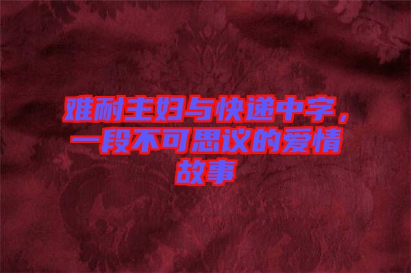 難耐主婦與快遞中字，一段不可思議的愛(ài)情故事