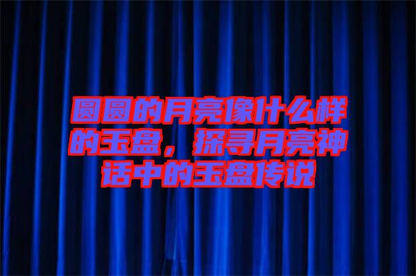 圓圓的月亮像什么樣的玉盤，探尋月亮神話中的玉盤傳說