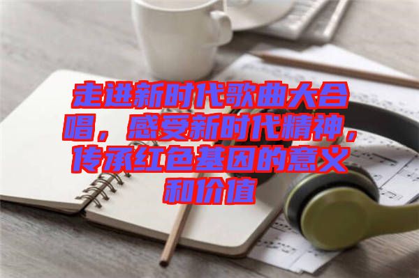 走進(jìn)新時代歌曲大合唱，感受新時代精神，傳承紅色基因的意義和價值