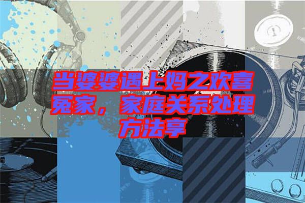 當(dāng)婆婆遇上媽之歡喜冤家，家庭關(guān)系處理方法享