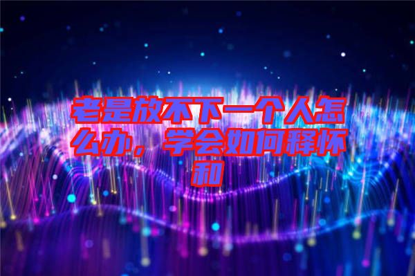 老是放不下一個人怎么辦，學會如何釋懷和