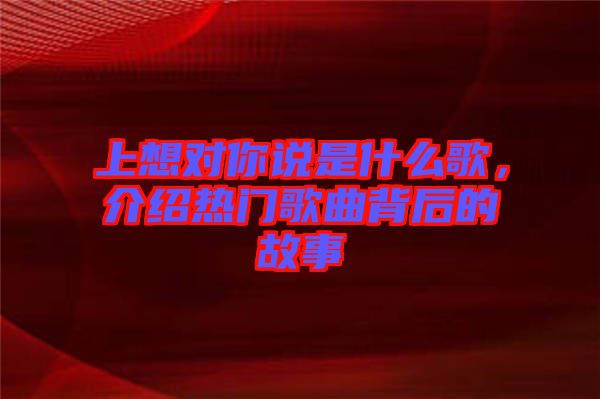 上想對你說是什么歌，介紹熱門歌曲背后的故事