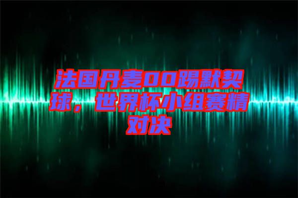 法國丹麥00踢默契球，世界杯小組賽精對決