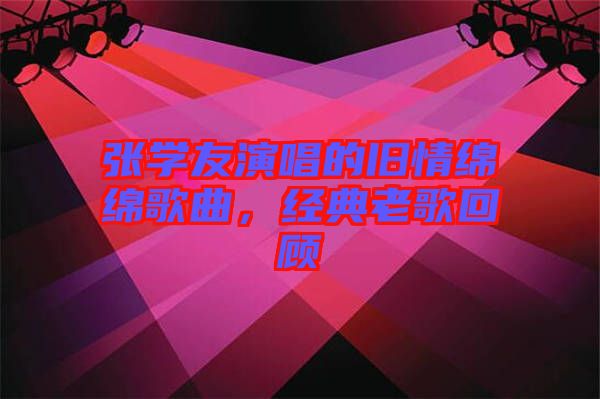 張學(xué)友演唱的舊情綿綿歌曲，經(jīng)典老歌回顧