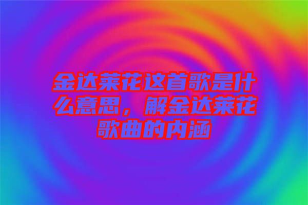 金達萊花這首歌是什么意思，解金達萊花歌曲的內(nèi)涵