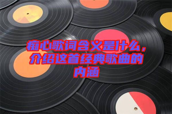 癡心歌詞含義是什么，介紹這首經(jīng)典歌曲的內(nèi)涵