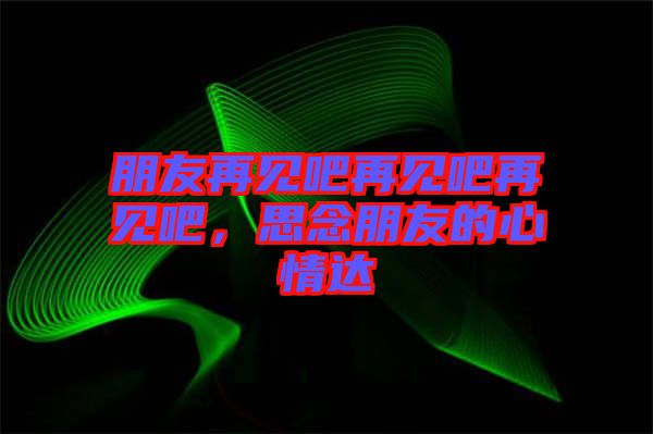 朋友再見吧再見吧再見吧，思念朋友的心情達(dá)