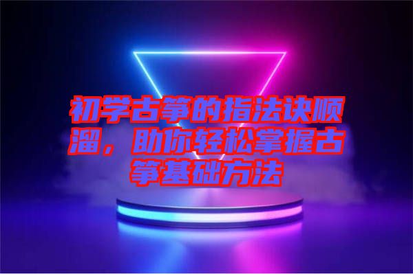 初學(xué)古箏的指法訣順溜，助你輕松掌握古箏基礎(chǔ)方法