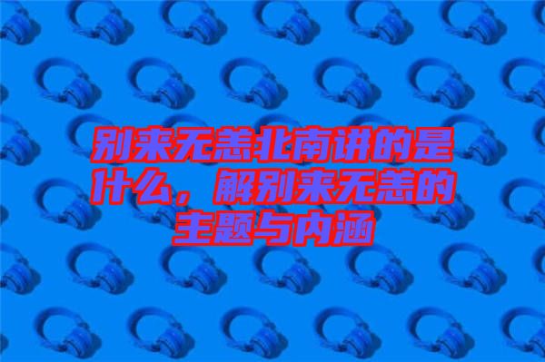 別來無恙北南講的是什么，解別來無恙的主題與內(nèi)涵