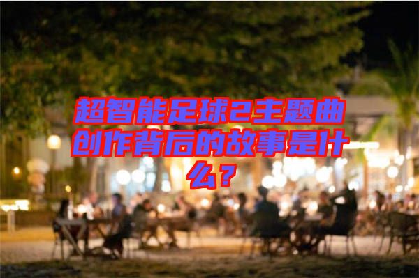 超智能足球2主題曲創(chuàng)作背后的故事是什么？
