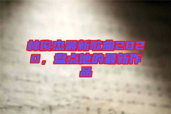 林俊杰最新歌曲2020，盤(pán)點(diǎn)他的最新作品