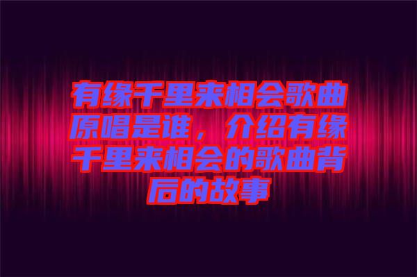 有緣千里來相會歌曲原唱是誰，介紹有緣千里來相會的歌曲背后的故事