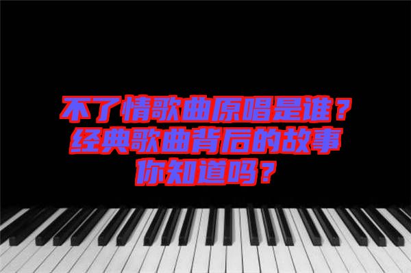 不了情歌曲原唱是誰？經(jīng)典歌曲背后的故事你知道嗎？