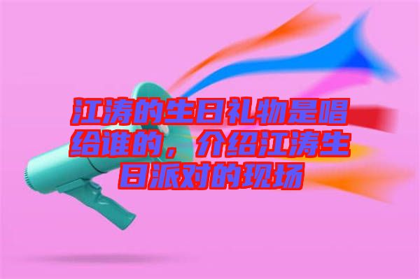 江濤的生日禮物是唱給誰的，介紹江濤生日派對的現(xiàn)場