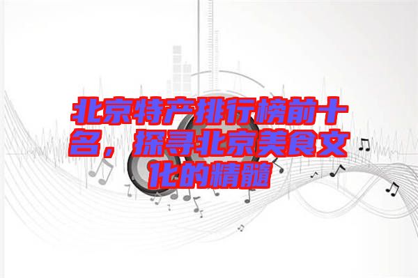 北京特產(chǎn)排行榜前十名，探尋北京美食文化的精髓