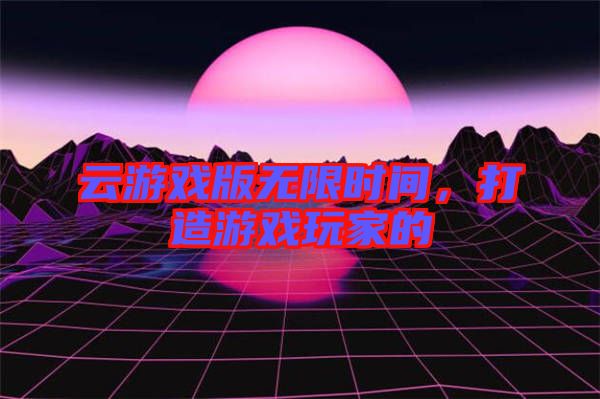 云游戲版無限時間，打造游戲玩家的