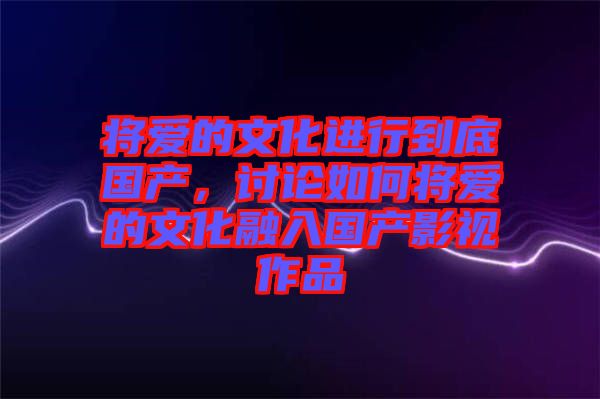將愛的文化進(jìn)行到底國產(chǎn)，討論如何將愛的文化融入國產(chǎn)影視作品