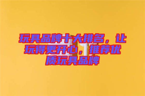 玩具品牌十大排名，讓玩得更開心，推薦優(yōu)質(zhì)玩具品牌