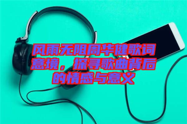 風雨無阻周華健歌詞意境，探尋歌曲背后的情感與意義