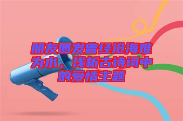 朋友圈發(fā)曾經(jīng)滄海難為水，淺析古詩詞中的愛情主題