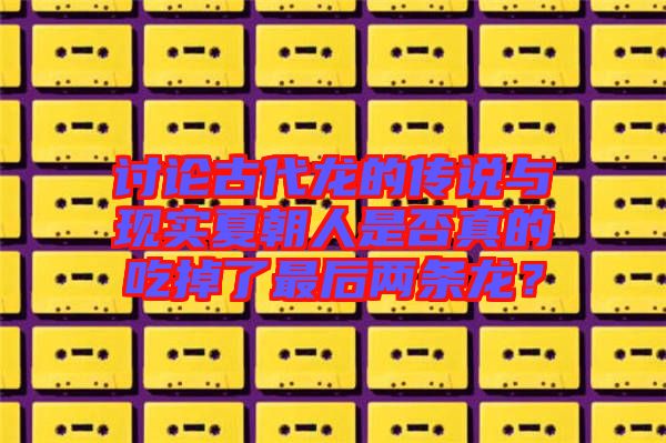討論古代龍的傳說與現(xiàn)實夏朝人是否真的吃掉了最后兩條龍？