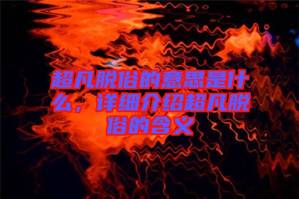 超凡脫俗的意思是什么，詳細介紹超凡脫俗的含義