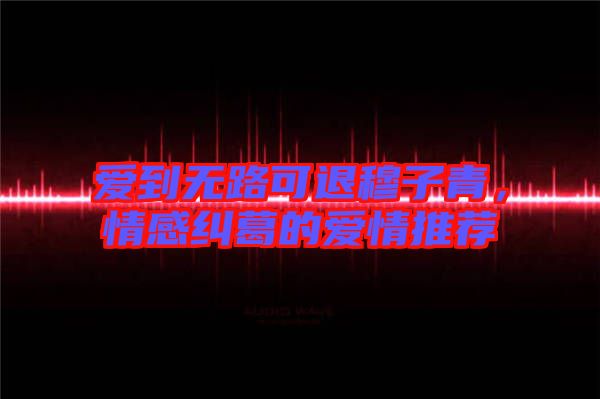 愛到無路可退穆子青，情感糾葛的愛情推薦