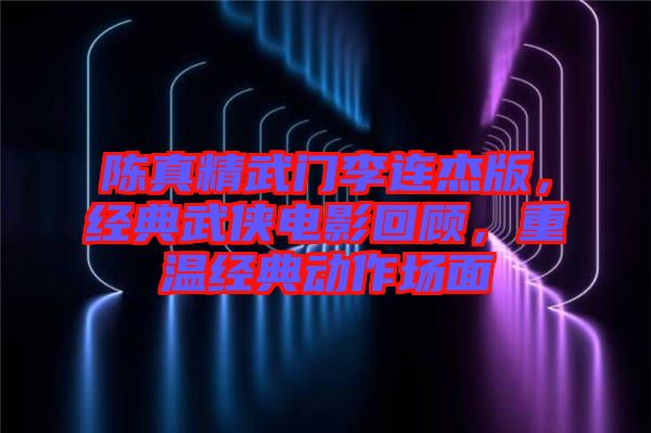陳真精武門(mén)李連杰版，經(jīng)典武俠電影回顧，重溫經(jīng)典動(dòng)作場(chǎng)面