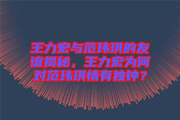 王力宏與范瑋琪的友誼揭秘，王力宏為何對(duì)范瑋琪情有獨(dú)鐘？