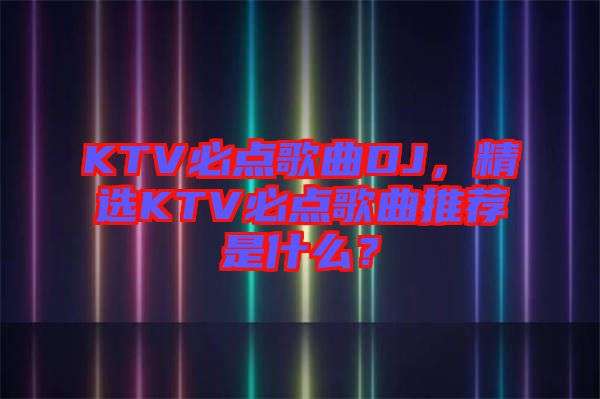 KTV必點(diǎn)歌曲DJ，精選KTV必點(diǎn)歌曲推薦是什么？
