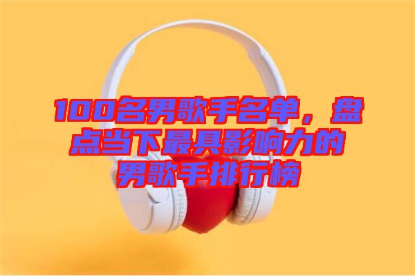 100名男歌手名單，盤點當下最具影響力的男歌手排行榜