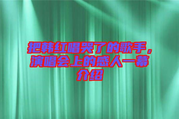 把韓紅唱哭了的歌手，演唱會(huì)上的感人一幕介紹