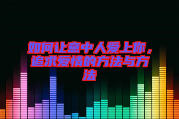 如何讓意中人愛上你，追求愛情的方法與方法