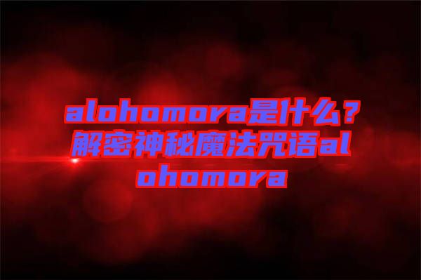 alohomora是什么？解密神秘魔法咒語alohomora