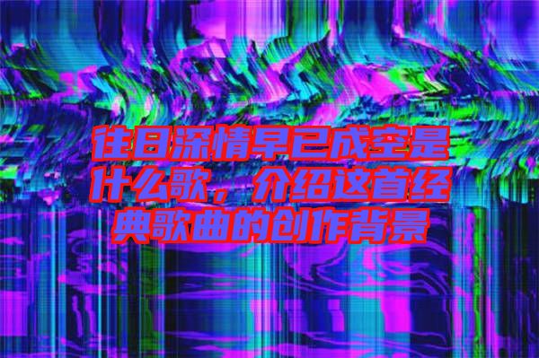 往日深情早已成空是什么歌，介紹這首經(jīng)典歌曲的創(chuàng)作背景