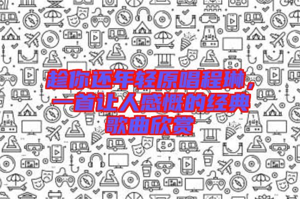 趁你還年輕原唱程琳，一首讓人感慨的經(jīng)典歌曲欣賞