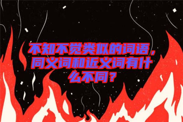 不知不覺類似的詞語，同義詞和近義詞有什么不同？