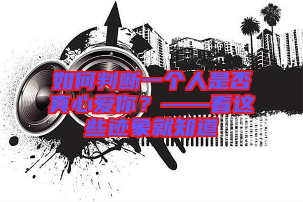 如何判斷一個人是否真心愛你？——看這些跡象就知道