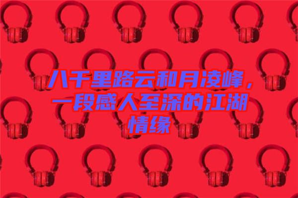 八千里路云和月凌峰，一段感人至深的江湖情緣