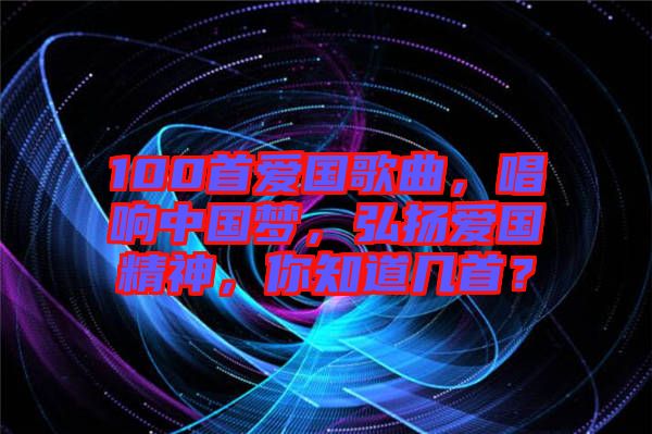 100首愛國歌曲，唱響中國夢，弘揚(yáng)愛國精神，你知道幾首？