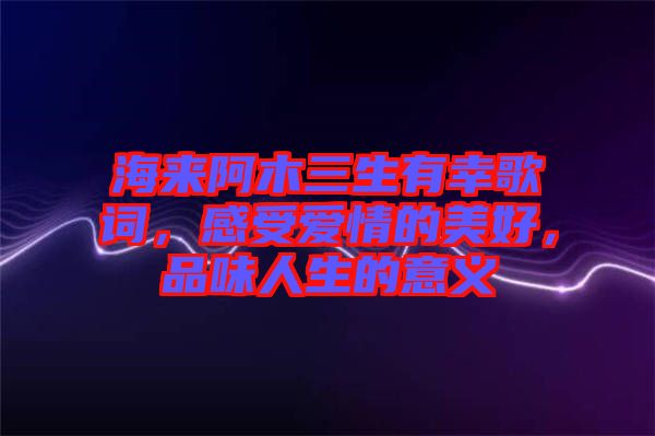 海來阿木三生有幸歌詞，感受愛情的美好，品味人生的意義
