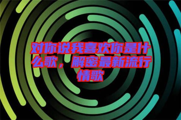 對你說我喜歡你是什么歌，解密最新流行情歌
