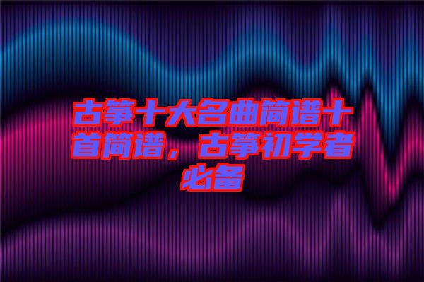 古箏十大名曲簡(jiǎn)譜十首簡(jiǎn)譜，古箏初學(xué)者必備