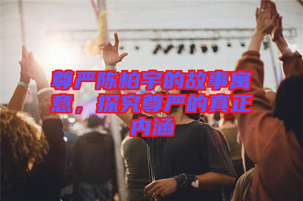 尊嚴(yán)陳柏宇的故事寓意，探究尊嚴(yán)的真正內(nèi)涵