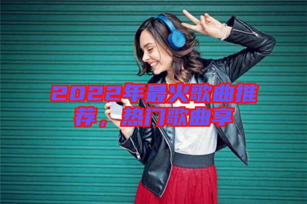 2022年最火歌曲推薦，熱門歌曲享
