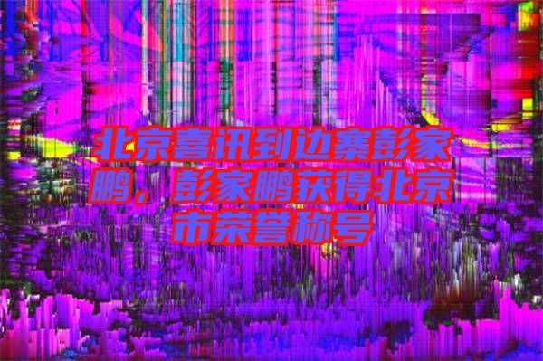 北京喜訊到邊寨彭家鵬，彭家鵬獲得北京市榮譽稱號